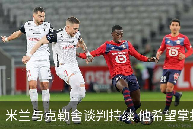 米兰与克勒舍谈判持续 他希望掌控球队的竞技事务
