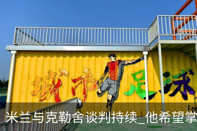米兰与克勒舍谈判持续 他希望掌控球队的竞技事务